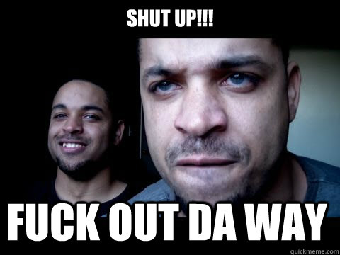 SHUT UP!!! FUCK OUT DA WAY  