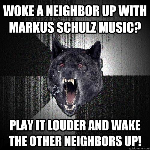 WOKE A NEIGHBOR UP WITH MARKUS SCHULZ MUSIC? PLAY IT LOUDER AND WAKE THE OTHER NEIGHBORS UP!  Insanity Wolf
