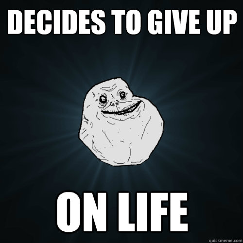 Decides to give up On life  Forever Alone