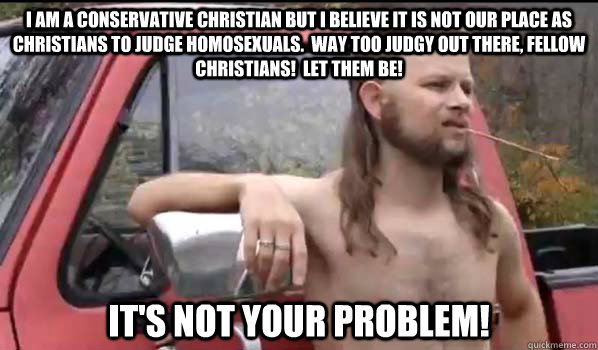 I am a conservative Christian but I believe it is not our place as Christians to judge homosexuals.  Way too judgy out there, fellow Christians!  Let them be!  It's not your problem!  Almost Politically Correct Redneck