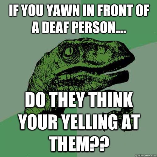 If you yawn in front of a deaf person.... Do they think your yelling at them??  Philosoraptor