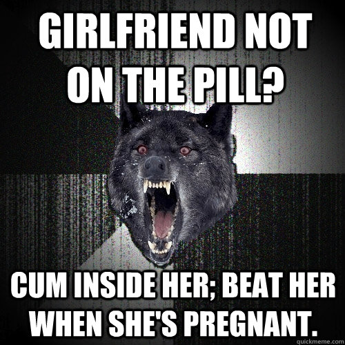 Girlfriend not on the pill? cum inside her; beat her when she's pregnant. - Girlfriend not on the pill? cum inside her; beat her when she's pregnant.  Insanity Wolf