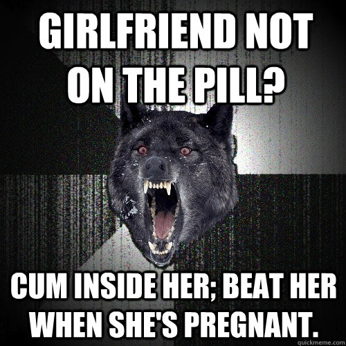 Girlfriend not on the pill? cum inside her; beat her when she's pregnant.  Insanity Wolf