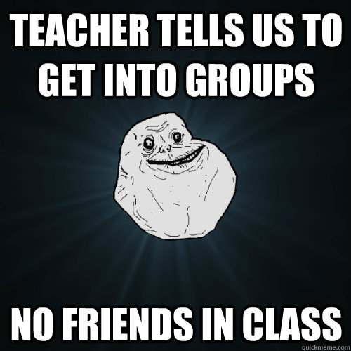 Teacher tells us to get into groups  no friends in class  Forever Alone