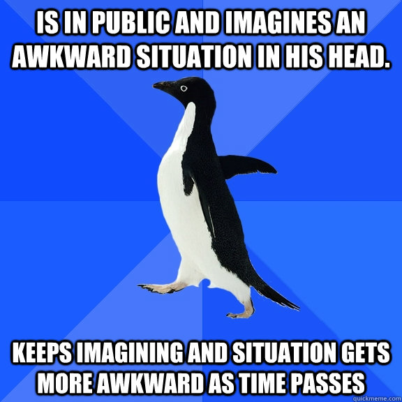 Is in public and imagines an awkward situation in his head. Keeps imagining and situation gets more awkward as time passes  Socially Awkward Penguin