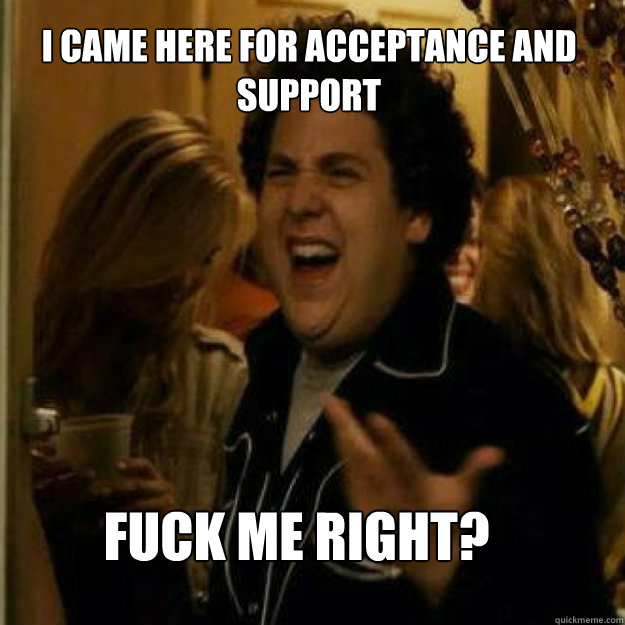 I came here for acceptance and support FUCK ME RIGHT? - I came here for acceptance and support FUCK ME RIGHT?  Misc