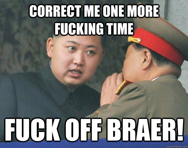 correct me one more fucking time Fuck off braer!  Hungry Kim Jong Un
