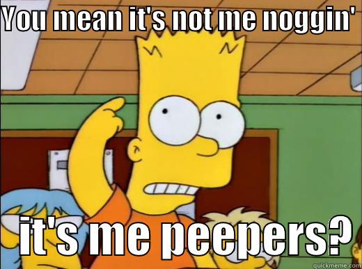 YOU MEAN IT'S NOT ME NOGGIN'     IT'S ME PEEPERS? Misc