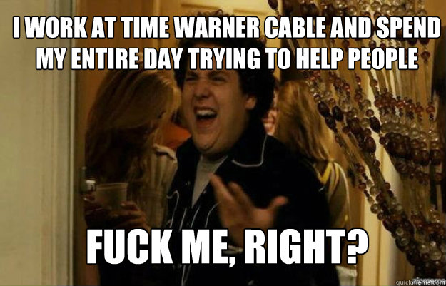 i work at time warner cable and spend my entire day trying to help people FUCK ME, RIGHT?  fuck me right
