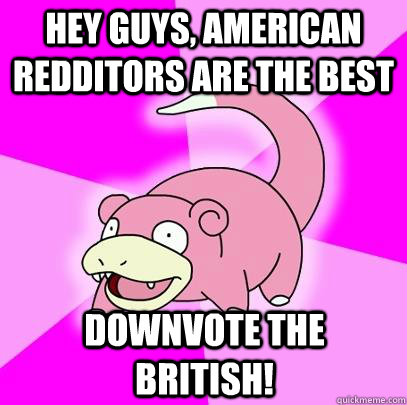 Hey guys, american redditors are the best Downvote the british!  Slowpoke