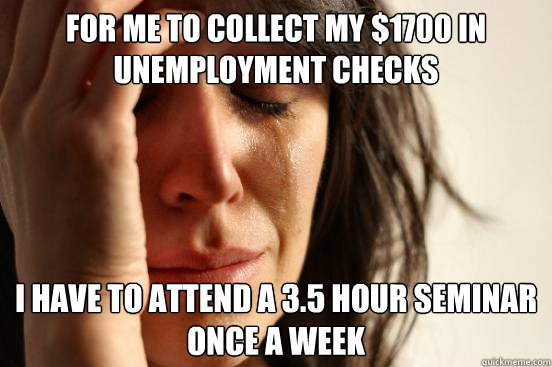 fOR ME TO collect my $1700 in unemployment checks I have to attend a 3.5 hour seminar once a week  First World Problems