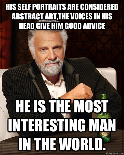 his self portraits are considered abstract art,the voices in his head give him good advice  he is the most interesting man in the world.  The Most Interesting Man In The World