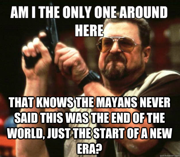  THAT KNOWS THE MAYANS NEVER SAID THIS WAS THE END OF THE WORLD, JUST THE START OF A NEW ERA?  