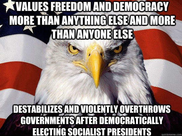 values freedom and democracy more than anything else and more than anyone else destabilizes and violently overthrows governments after democratically electing socialist presidents  Patriotic Eagle