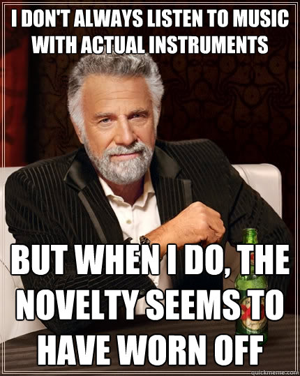 i don't always listen to music with actual instruments But when I do, the novelty seems to have worn off  The Most Interesting Man In The World