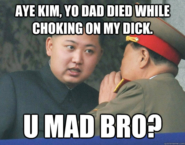 Aye Kim, yo dad died while choking on my dick. U Mad bro?  Hungry Kim Jong Un