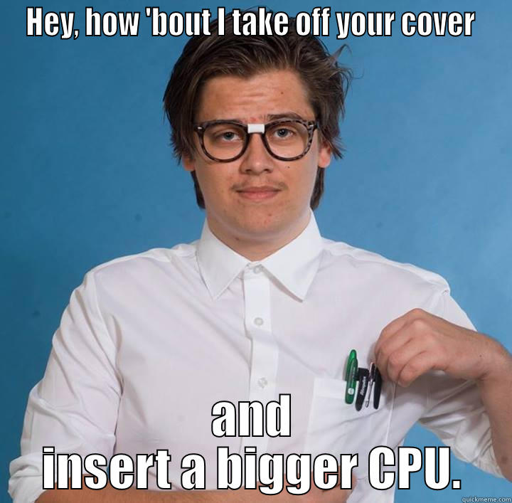 HEY, HOW 'BOUT I TAKE OFF YOUR COVER  AND INSERT A BIGGER CPU. Misc
