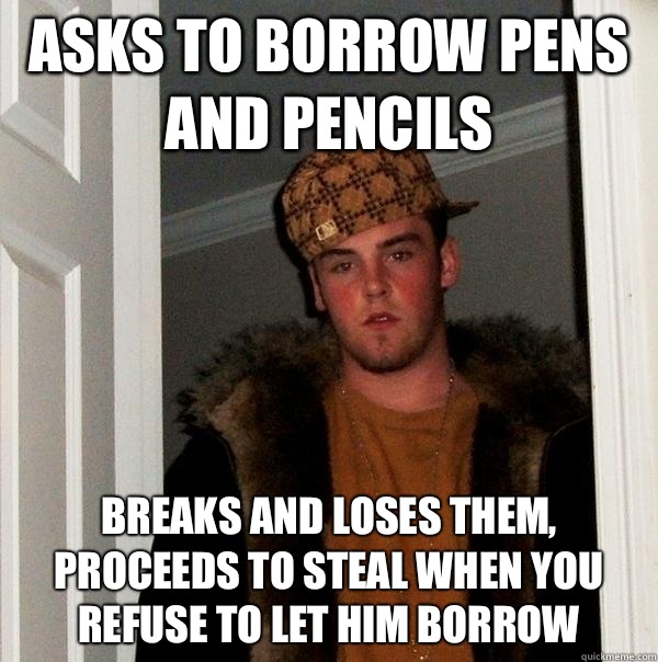 Asks to borrow pens and pencils Breaks and loses them, proceeds to steal when you refuse to let him borrow - Asks to borrow pens and pencils Breaks and loses them, proceeds to steal when you refuse to let him borrow  Scumbag Steve