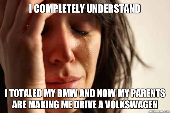 I completely understand  I totaled my BMW and now my parents are making me drive a Volkswagen  First World Problems