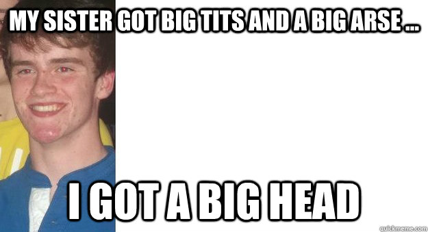 My sister got big tits and a big arse ... i got a big head  - My sister got big tits and a big arse ... i got a big head   Misc