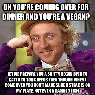 OH YOU'RE COMING OVER FOR DINNER AND YOU'RE A VEGAN? lET ME PREPARE YOU A SHITTY VEGAN DISH TO CATER TO YOUR NEEDS EVEN THOUGH WHEN I COME OVER you don't make sure a steak is on my plate, not even a damned fish  Condescending Wonka