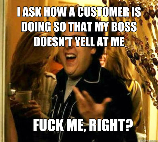 I ask how a customer is doing so that my boss doesn't yell at me FUCK ME, RIGHT?  Seth from Superbad