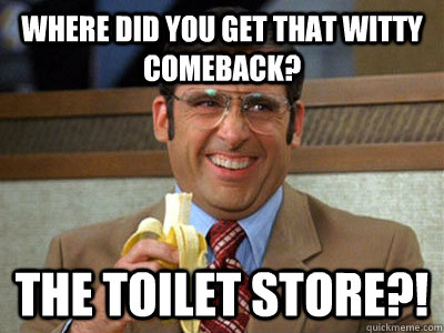 WHERE DID YOU GET THAT WITTY COMEBACK? The Toilet Store?!  