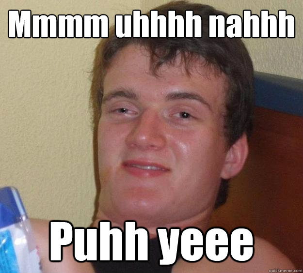 Mmmm uhhhh nahhh Puhh yeee  10 Guy