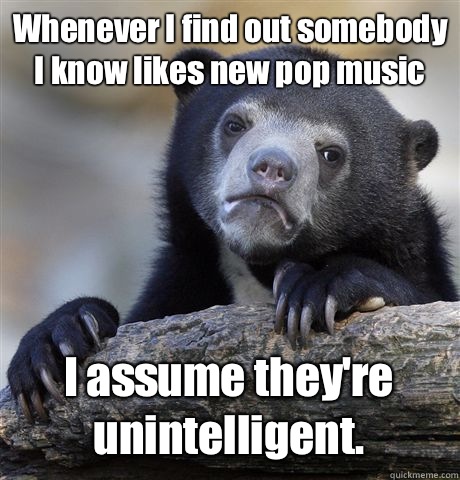 Whenever I find out somebody I know likes new pop music I assume they're unintelligent. - Whenever I find out somebody I know likes new pop music I assume they're unintelligent.  Confession Bear
