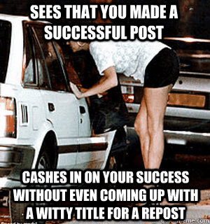Sees that you made a successful post Cashes in on your success without even coming up with a witty title for a repost - Sees that you made a successful post Cashes in on your success without even coming up with a witty title for a repost  Karma Whore