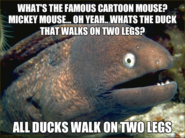 What's the famous cartoon mouse? Mickey Mouse... Oh yeah.. Whats the duck that walks on two legs? All ducks walk on two legs  Bad Joke Eel