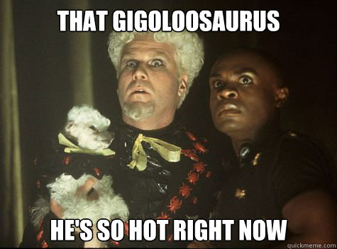 That Gigoloosaurus he's So hot right now  Hes So Hot Right Now