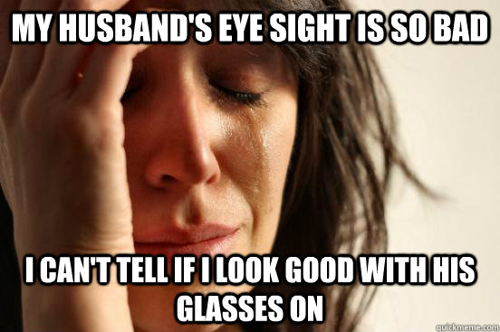 My husband's eye sight is so bad I can't tell if I look good with his glasses on  First World Problems