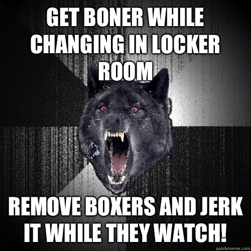 Get boner while changing in locker room Remove boxers and jerk it while they watch!  Insanity Wolf