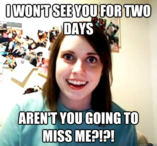 I won't see you for two days Aren't you going to miss me?!?!  Overly Attached Girlfriend