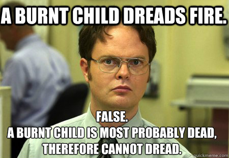 A burnt child dreads fire. False.
A burnt child is most probably dead, therefore cannot dread.  Schrute