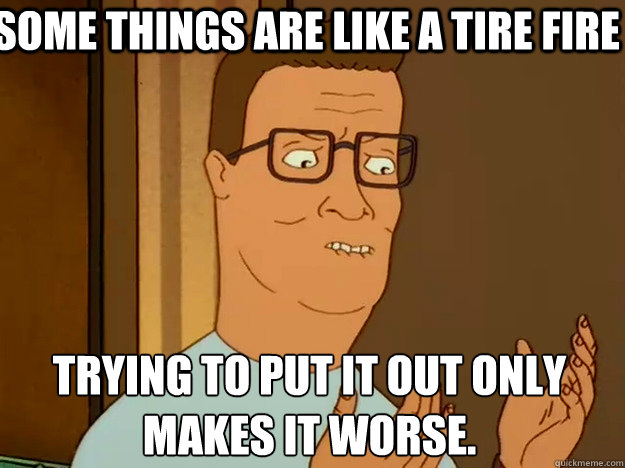 some things are like a tire fire trying to put it out only makes it worse. - some things are like a tire fire trying to put it out only makes it worse.  Hank Hill