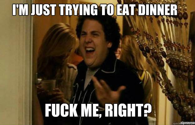 I'm just trying to eat dinner FUCK ME, RIGHT?  fuck me right