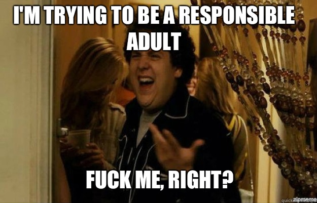 I'm trying to be a responsible adult FUCK ME, RIGHT?  fuck me right