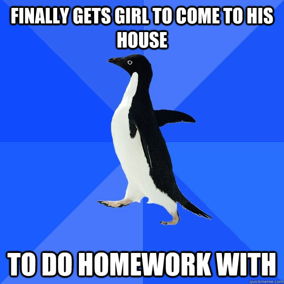 Finally gets girl to come to his house to do homework with  Socially Awkward Penguin