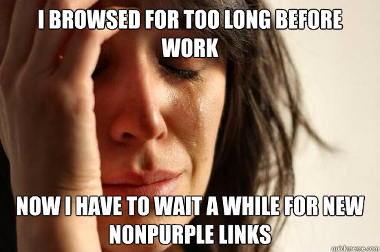 I browsed for too long before work Now I have to wait a while for new nonpurple links  First World Problems