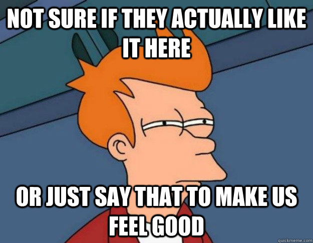 Not sure if they actually like it here Or just say that to make us feel good  NOT SURE IF IM HUNGRY or JUST BORED