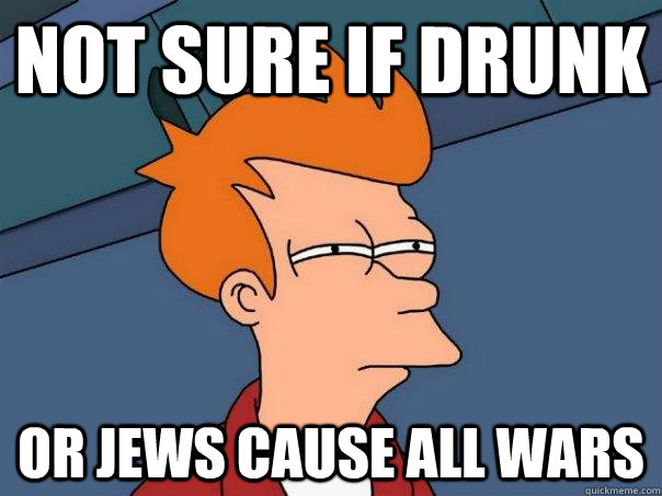 not sure if drunk or jews cause all wars  Futurama Fry