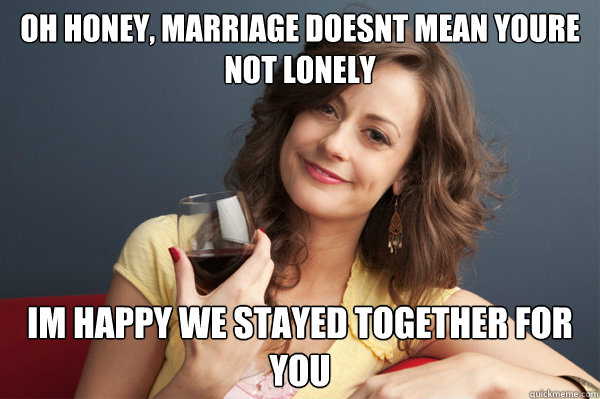 Oh honey, marriage doesn´t mean you´re not lonely I´m happy we stayed together for you  Forever Resentful Mother