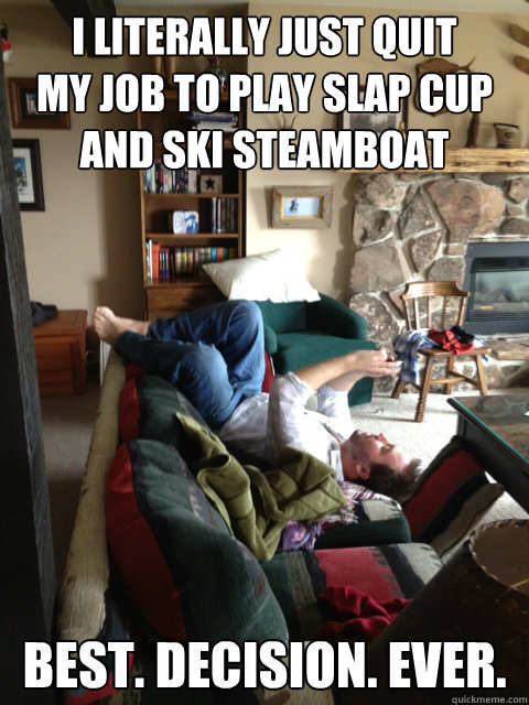 i literally just quit 
my job to play slap cup and ski steamboat best. decision. ever. - i literally just quit 
my job to play slap cup and ski steamboat best. decision. ever.  Misc
