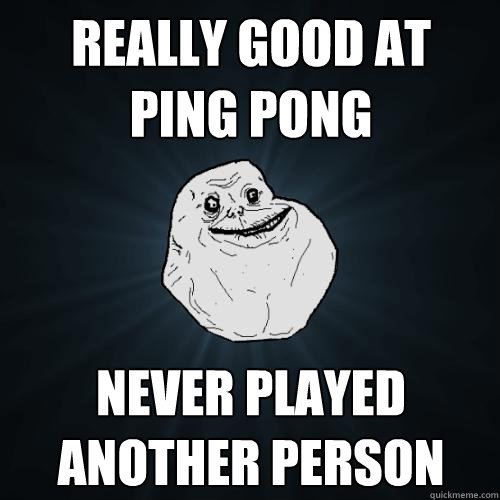Really good at ping pong never played another person  Forever Alone