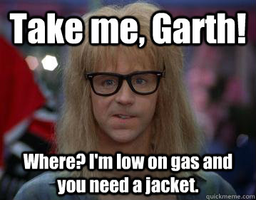 Take me, Garth!  Where? I'm low on gas and you need a jacket.   