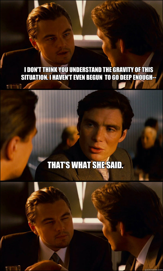 I don't think you understand the gravity of this situation. I haven't even begun  to go deep enough-- That's what she said.   Inception