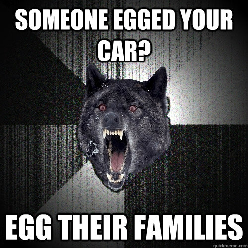 Someone egged your car? Egg their families  Insanity Wolf