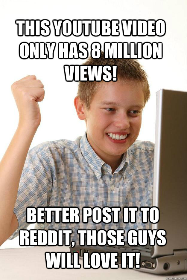 This youtube video only has 8 million views! Better post it to Reddit, those guys will love it!  1 time internet